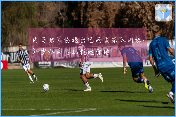 内马尔因伤退出巴西国家队训练,34岁私乘飞机抵达营地