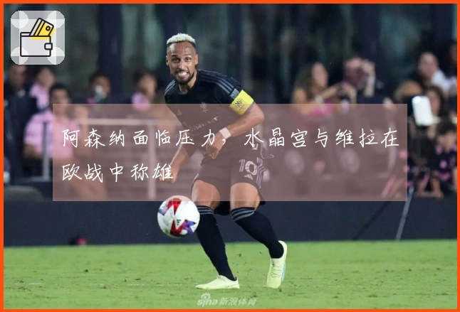 阿森纳面临压力，水晶宫与维拉在欧战中称雄